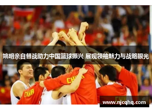 姚明亲自督战助力中国篮球振兴 展现领袖魅力与战略眼光