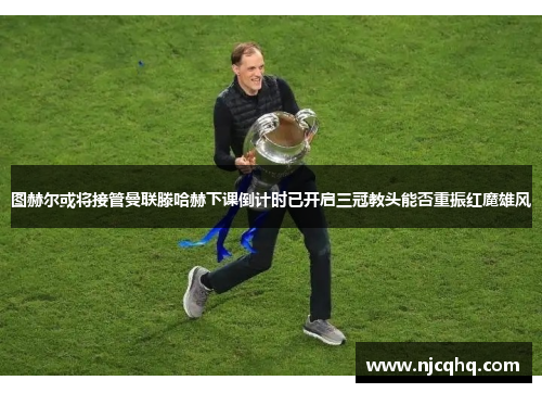 图赫尔或将接管曼联滕哈赫下课倒计时已开启三冠教头能否重振红魔雄风